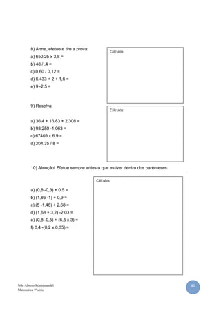 8) Arme, efetue e tire a prova:
                                                   Cálculos:
         a) 650,25 x 3,8 =
         b) 48 / ,4 =
         c) 0,60 / 0,12 =
         d) 6,433 + 2 + 1,6 =
         e) 9 -2,5 =



         9) Resolva:
                                                   Cálculos:

         a) 36,4 + 16,83 + 2,308 =
         b) 93,250 -1,063 =
         c) 67403 x 6,9 =
         d) 204,35 / 8 =




         10) Atenção! Efetue sempre antes o que estiver dentro dos parênteses:

                                           Cálculos:

         a) (0,8 -0,3) + 0,5 =
         b) (1,86 -1) + 0,9 =
         c) (5 -1,46) + 2,68 =
         d) (1,68 + 3,2) -2,03 =
         e) (0,8 -0,5) + (6,5 x 3) =
         f) 0,4 -(0,2 x 0,35) =




Nilo Alberto Scheidmandel                                                        42
Matemática 5ª série
 