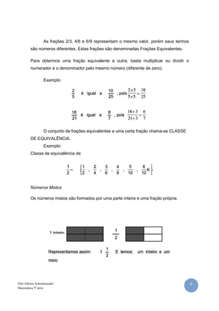 As frações 2/3, 4/6 e 6/9 representam o mesmo valor, porém seus termos
         são números diferentes. Estas frações são denominadas Frações Equivalentes.

         Para obtermos uma fração equivalente a outra, basta multiplicar ou dividir o
         numerador e o denominador pelo mesmo número (diferente de zero).

                  Exemplo:




                  O conjunto de frações equivalentes a uma certa fração chama-se CLASSE
         DE EQUIVALÊNCIA.
                  Exemplo:
         Classe de equivalência de




         Números Mistos

         Os números mistos são formados por uma parte inteira e uma fração própria.




Nilo Alberto Scheidmandel                                                                  6
Matemática 5ª série
 