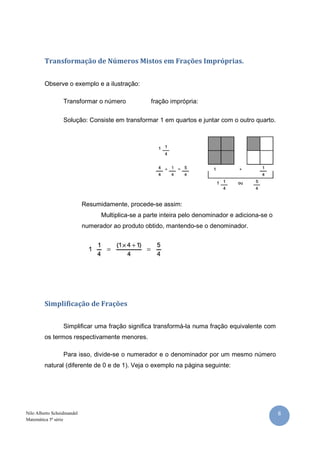 Transformação de Números Mistos em Frações Impróprias.


         Observe o exemplo e a ilustração:

                  Transformar o número              fração imprópria:

                  Solução: Consiste em transformar 1 em quartos e juntar com o outro quarto.




                            Resumidamente, procede-se assim:
                                  Multiplica-se a parte inteira pelo denominador e adiciona-se o
                            numerador ao produto obtido, mantendo-se o denominador.




         Simplificação de Frações


                  Simplificar uma fração significa transformá-la numa fração equivalente com
         os termos respectivamente menores.

                  Para isso, divide-se o numerador e o denominador por um mesmo número
         natural (diferente de 0 e de 1). Veja o exemplo na página seguinte:




Nilo Alberto Scheidmandel                                                                          8
Matemática 5ª série
 