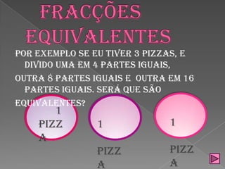 Fracções equivalentesPor exemplo se eu tiver 3 pizzas, e divido uma em 4 partes iguais,outra 8 partes iguais e  outra em 16 partes iguais. Será que sãoequivalentes?       1 pizza      1 pizza          1    pizza