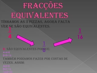       Fracções equivalentesTínhamos as 3 pizzas, agora falta ver se são equivalentes.141 1618R: São equivalentes porque:4+4=88+8=16Também podíamos fazer por contas de vezes, assim:4x2=88x2=1616x2=32 