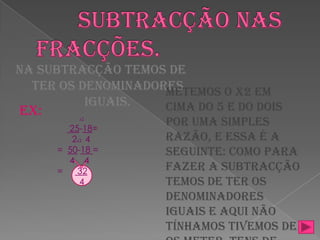        Subtracção nas fracções.Na subtracção temos de ter os denominadores iguais.  Metemos o x2 em cima do 5 e do dois por uma simples razão, e essa é a seguinte: como para fazer a subtracção temos de ter os denominadores iguais e aqui não tínhamos tivemos de os meter. Tens de multiplicar sempre o de cima (numerador) e o de baixo (numerador). É muito simples! x2 25-18=      2x2   4=  50-18 =     4    4=      32         4Ex: