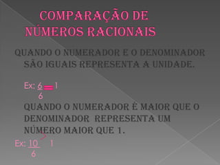 Comparação de números racionaisQuando o numerador e o denominador são iguais representa a unidade.Ex: 6     1      6Quando o numerador é maior que o denominador  representa um número maior que 1.Ex: 10     1   6