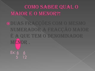           Como saber qual o maior e o menor?!Duas fracções com o mesmo numerador a fracção maior é a que tem o denominador menor .Ex: 66     5    12      