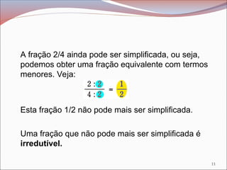 A fração 2/4 ainda pode ser simplificada, ou seja,
podemos obter uma fração equivalente com termos
menores. Veja:
Esta fração 1/2 não pode mais ser simplificada.
Uma fração que não pode mais ser simplificada é
irredutível.
11
 