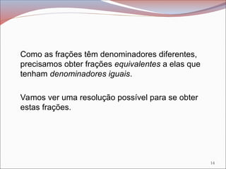 Como as frações têm denominadores diferentes,
precisamos obter frações equivalentes a elas que
tenham denominadores iguais.
Vamos ver uma resolução possível para se obter
estas frações.
14
 