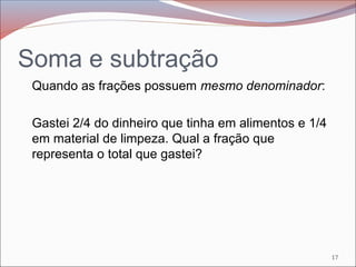 Soma e subtração
Quando as frações possuem mesmo denominador:
Gastei 2/4 do dinheiro que tinha em alimentos e 1/4
em material de limpeza. Qual a fração que
representa o total que gastei?
17
 