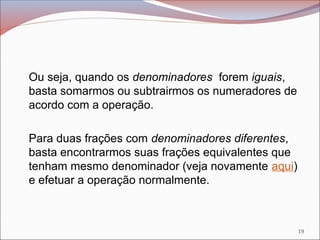 Ou seja, quando os denominadores forem iguais,
basta somarmos ou subtrairmos os numeradores de
acordo com a operação.
Para duas frações com denominadores diferentes,
basta encontrarmos suas frações equivalentes que
tenham mesmo denominador (veja novamente aqui)
e efetuar a operação normalmente.
19
 