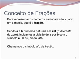 Conceito de Frações
Para representar os números fracionários foi criado
um símbolo, que é a fração.
Sendo a e b números naturais e b ≠ 0 (b diferente
de zero), indicamos a divisão de a por b com o
símbolo a : b ou, ainda, a/b.
Chamamos o símbolo a/b de fração.
2
 