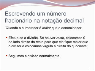 Escrevendo um número
fracionário na notação decimal
Quando o numerador é maior que o denominador:
 Efetua-se a divisão. Se houver resto, colocamos 0
do lado direito do resto para que ele fique maior que
o divisor e colocamos vírgula a direita do quociente;
 Seguimos a divisão normalmente.
21
 