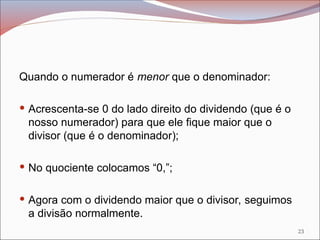 Quando o numerador é menor que o denominador:
 Acrescenta-se 0 do lado direito do dividendo (que é o
nosso numerador) para que ele fique maior que o
divisor (que é o denominador);
 No quociente colocamos “0,”;
 Agora com o dividendo maior que o divisor, seguimos
a divisão normalmente.
23
 