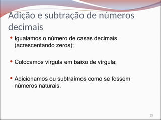 Adição e subtração de números
decimais
 Igualamos o número de casas decimais
(acrescentando zeros);
 Colocamos vírgula em baixo de vírgula;
 Adicionamos ou subtraímos como se fossem
números naturais.
25
 