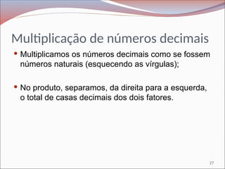 Multiplicação de números decimais
 Multiplicamos os números decimais como se fossem
números naturais (esquecendo as vírgulas);
 No produto, separamos, da direita para a esquerda,
o total de casas decimais dos dois fatores.
27
 