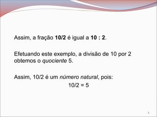 Assim, a fração 10/2 é igual a 10 : 2.
Efetuando este exemplo, a divisão de 10 por 2
obtemos o quociente 5.
Assim, 10/2 é um número natural, pois:
10/2 = 5
3
 