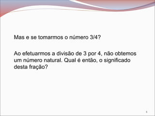 Mas e se tomarmos o número 3/4?
Ao efetuarmos a divisão de 3 por 4, não obtemos
um número natural. Qual é então, o significado
desta fração?
4
 