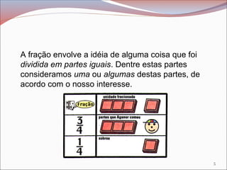 A fração envolve a idéia de alguma coisa que foi
dividida em partes iguais. Dentre estas partes
consideramos uma ou algumas destas partes, de
acordo com o nosso interesse.
5
 