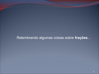 Relembrando algumas coisas sobre frações...
6
 
