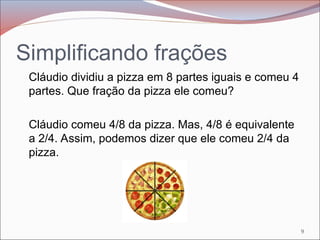Simplificando frações
Cláudio dividiu a pizza em 8 partes iguais e comeu 4
partes. Que fração da pizza ele comeu?
Cláudio comeu 4/8 da pizza. Mas, 4/8 é equivalente
a 2/4. Assim, podemos dizer que ele comeu 2/4 da
pizza.
9
 