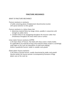 FRACTURE MECHANICS
WHAT IS FRACTURE MECHANICS
Fracture mechanics is mechanics
of solids containing planes of displacement discontinuities (cracks)
with special attention to their growth
Fracture mechanics is a failure theory that
1. determines material failure by energy criteria, possibly in conjunction with
strength (or yield) criteria
2. considers failure to be propagating throughout the structure rather than
simultaneous throughout the entire failure zone or surface.
Linear elastic fracture mechanics (LEFM)
is the basic theory of fracture, that deals with sharp cracks in elastic bodies.
It is applicable to any materials as long as the material is elastic except in a vanishingly
small region at the crack tip (assumption of small scale yielding),
brittle or quasibrittle fracture, stable or unstable crack growth
Elastic-plastic fracture mechanics
is the theory of ductile fracture, usually characterized by stable crack growth
(ductile metals) the fracture process is accompanied by formation of large
plastic zone at the crack tip
 