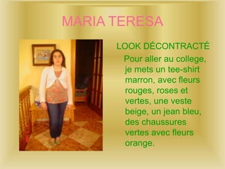 MARIA TERESA
LOOK DÉCONTRACTÉ
Pour aller au college,
je mets un tee-shirt
marron, avec fleurs
rouges, roses et
vertes, une veste
beige, un jean bleu,
des chaussures
vertes avec fleurs
orange.
 