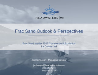 Frac Sand Outlook & Perspectives
Frac Sand Insider 2016 Conference & Exhibition
La Crosse, WI
Joel Schneyer – Managing Director
jschneyer@headwatersmb.com
303.619.4211
May 10, 2016
 