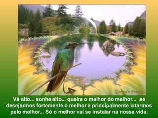 Vá alto... sonhe alto... queira o melhor do melhor...  se desejarmos fortemente o melhor e principalmente lutarmos pelo melhor... Só o melhor vai se instalar na nossa vida. 