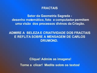 FRACTAIS  Setor da Geometria Sagrada -  desenho matemático, foto  e computador permitem uma visão  dos processos divinos da Criação.  ADMIRE A  BELEZA E CRIATIVIDADE DOS FRACTAIS E REFLITA SOBRE A MENSAGEM DE CARLOS DRUMOND.   Clique! Admire as imagens!  Torne a  clicar!  Medite sobre os textos!  