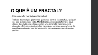 O QUE É UM FRACTAL?
•   Esta palavra foi inventada por Mandelbrot.

•   Trata-se de um objeto geométrico que nunca perde a sua estrutura, qualquer
    que seja a distância de visão. Mandelbrot classificou desta forma os seus
    objetos de estudo pois estes possuíam uma dimensão fracionária, uma
    dimensão não inteira. As dimensões fracionárias tornaram-se uma forma de
    quantificar qualidades que, de outro modo, permaneceriam sem dimensão
    precisa.
 