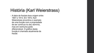 História (Karl Weierstrass)
•   A ideia de fractais teve origem entre
    1857 e 1913. Em 1872, Karl
    Weierstrass encontrou o exemplo
    de uma função com a propriedade
    de ser contínua no deu domínio,
    mas em nenhuma parte
    diferenciável. O gráfico desta
    função é chamado atualmente de
    fractal.
 