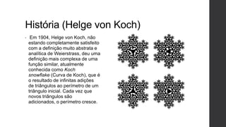 História (Helge von Koch)
•    Em 1904, Helge von Koch, não
    estando completamente satisfeito
    com a definição muito abstrata e
    analítica de Weierstrass, deu uma
    definição mais complexa de uma
    função similar, atualmente
    conhecida como Koch
    snowflake (Curva de Koch), que é
    o resultado de infinitas adições
    de triângulos ao perímetro de um
    triângulo inicial. Cada vez que
    novos triângulos são
    adicionados, o perímetro cresce.
 