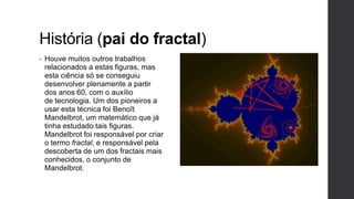 História (pai do fractal)
•   Houve muitos outros trabalhos
    relacionados a estas figuras, mas
    esta ciência só se conseguiu
    desenvolver plenamente a partir
    dos anos 60, com o auxílio
    de tecnologia. Um dos pioneiros a
    usar esta técnica foi Benoît
    Mandelbrot, um matemático que já
    tinha estudado tais figuras.
    Mandelbrot foi responsável por criar
    o termo fractal, e responsável pela
    descoberta de um dos fractais mais
    conhecidos, o conjunto de
    Mandelbrot.
 