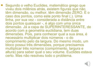  Segundo o velho Euclides, matemático grego que
viveu dois milênios atrás, existem figuras que não
têm dimensão, ou melhor, têm dimensão ZERO. É o
caso dos pontos, como este ponto final (.). Uma
linha, por sua vez - considerada a distância entre
dois pontos quaisquer -, é algo com uma única
dimensão. Já a capa de SUPERINTERESSANTE, de
acordo com a geometria euclidiana, tem duas
dimensões. Pois, para conhecer qual a sua área, é
necessário multiplicar dois números - o do
comprimento pelo da largura. Do mesmo modo, um
bloco possui três dimensões, porque precisamos
multiplicar três números (comprimento, largura e
altura) para saber qual o seu volume. Euclides estava
certo. Mas não resolveu todo o problema.
 