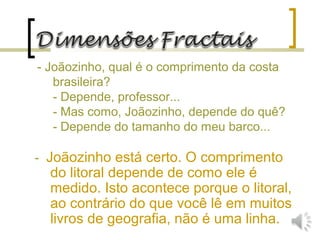 - Joãozinho, qual é o comprimento da costa
brasileira?
- Depende, professor...
- Mas como, Joãozinho, depende do quê?
- Depende do tamanho do meu barco...
- Joãozinho está certo. O comprimento
do litoral depende de como ele é
medido. Isto acontece porque o litoral,
ao contrário do que você lê em muitos
livros de geografia, não é uma linha.
 