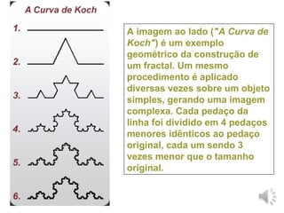 A imagem ao lado ("A Curva de
Koch") é um exemplo
geométrico da construção de
um fractal. Um mesmo
procedimento é aplicado
diversas vezes sobre um objeto
simples, gerando uma imagem
complexa. Cada pedaço da
linha foi dividido em 4 pedaços
menores idênticos ao pedaço
original, cada um sendo 3
vezes menor que o tamanho
original.
 