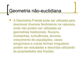 Geometria não-euclidiana
 A Geometria Fractal pode ser utilizada para
descrever diversos fenômenos na natureza,
onde não podem ser utilizadas as
geometrias tradicionais. Nuvens,
montanhas, turbulências, árvores,
crescimento de populações, vasos
sangüíneos e outras formas irregulares
podem ser estudadas e descritas utilizando
as propriedades dos fractais.
 