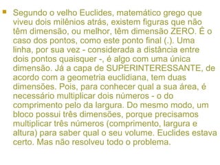  Segundo o velho Euclides, matemático grego que
viveu dois milênios atrás, existem figuras que não
têm dimensão, ou melhor, têm dimensão ZERO. É o
caso dos pontos, como este ponto final (.). Uma
linha, por sua vez - considerada a distância entre
dois pontos quaisquer -, é algo com uma única
dimensão. Já a capa de SUPERINTERESSANTE, de
acordo com a geometria euclidiana, tem duas
dimensões. Pois, para conhecer qual a sua área, é
necessário multiplicar dois números - o do
comprimento pelo da largura. Do mesmo modo, um
bloco possui três dimensões, porque precisamos
multiplicar três números (comprimento, largura e
altura) para saber qual o seu volume. Euclides estava
certo. Mas não resolveu todo o problema.
 