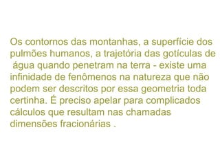 Os contornos das montanhas, a superfície dos
pulmões humanos, a trajetória das gotículas de
água quando penetram na terra - existe uma
infinidade de fenômenos na natureza que não
podem ser descritos por essa geometria toda
certinha. É preciso apelar para complicados
cálculos que resultam nas chamadas
dimensões fracionárias .
 