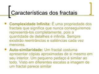 Características dos fractais
 Complexidade Infinita: É uma propriedade dos
fractais que significa que nunca conseguiremos
representá-los completamente, pois a
quantidade de detalhes é infinita. Sempre
existirão reentrâncias e saliências cada vez
menores.
 Auto-similaridade: Um fractal costuma
apresentar cópias aproximadas de si mesmo em
seu interior. Um pequeno pedaço é similar ao
todo. Visto em diferentes escalas a imagem de
um fractal parece similar
 