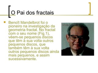 O Pai dos fractais
 Benoît Mandelbrot foi o
pioneiro na investigação da
geometria fractal. No fractal
com o seu nome (Fig.1),
vêem-se pequenos discos
que têm à sua volta outros
pequenos discos, que
também têm à sua volta
outros pequenos discos ainda
mais pequenos, e assim
sucessivamente.
 