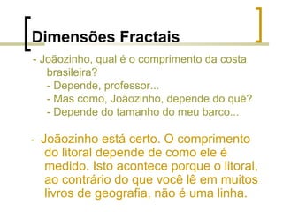 Dimensões Fractais
- Joãozinho, qual é o comprimento da costa
brasileira?
- Depende, professor...
- Mas como, Joãozinho, depende do quê?
- Depende do tamanho do meu barco...
- Joãozinho está certo. O comprimento
do litoral depende de como ele é
medido. Isto acontece porque o litoral,
ao contrário do que você lê em muitos
livros de geografia, não é uma linha.
 