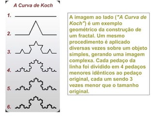 A imagem ao lado ("A Curva de
Koch") é um exemplo
geométrico da construção de
um fractal. Um mesmo
procedimento é aplicado
diversas vezes sobre um objeto
simples, gerando uma imagem
complexa. Cada pedaço da
linha foi dividido em 4 pedaços
menores idênticos ao pedaço
original, cada um sendo 3
vezes menor que o tamanho
original.
 