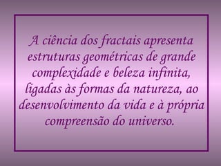 A ciência dos fractais apresenta estruturas geométricas de grande complexidade e beleza infinita, ligadas às formas da natureza, ao desenvolvimento da vida e à própria compreensão do universo.   