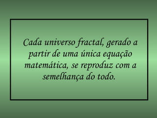 Cada universo fractal, gerado a partir de uma única equação matemática, se reproduz com a semelhança do todo.   
