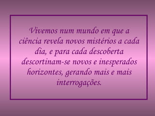 Vivemos num mundo em que a ciência revela novos mistérios a cada dia, e para cada descoberta descortinam-se novos e inesperados horizontes, gerando mais e mais interrogações. 