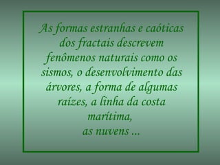 As formas estranhas e caóticas dos fractais descrevem fenômenos naturais como os sismos, o desenvolvimento das árvores, a forma de algumas raízes, a linha da costa marítima,  as nuvens ... 