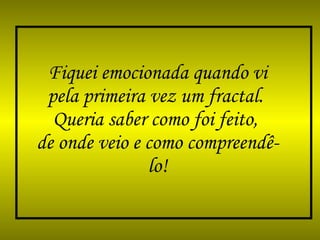 Fiquei emocionada quando vi pela primeira vez um fractal.  Queria saber como foi feito,  de onde veio e como compreendê-lo! 