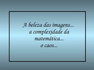 A beleza das imagens...  a complexidade da matemática...  o caos...   