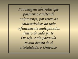 São imagens abstratas que possuem o caráter de  onipresença , por terem as características do todo infinitamente multiplicadas dentro de cada parte. Ou seja: cada partícula possui dentro de si a totalidade, o Universo. 