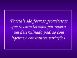 Fractais são formas geométricas que se caracterizam por repetir um determinado padrão com ligeiras e constantes variações. 