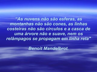 “ As nuvens não são esferas, as montanhas não são cones, as linhas costeiras não são círculos e a casca de uma árvore não e suave, nem os relâmpagos se propagam em linha reta" Benoit Mandelbrot. 